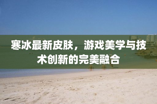 寒冰最新皮肤，游戏美学与技术创新的完美融合