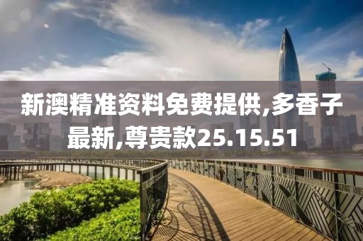 新澳精准资料免费提供,多香子最新,尊贵款25.15.51
