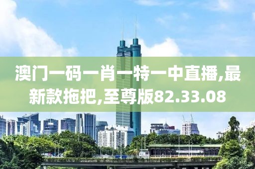 澳门一码一肖一特一中直播,最新款拖把,至尊版82.33.08