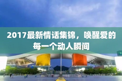 2017最新情话集锦，唤醒爱的每一个动人瞬间
