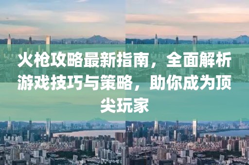 火枪攻略最新指南，全面解析游戏技巧与策略，助你成为顶尖玩家