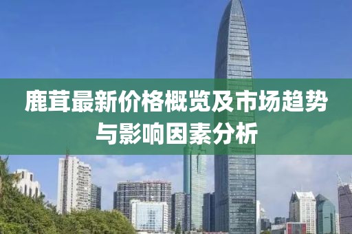 鹿茸最新价格概览及市场趋势与影响因素分析