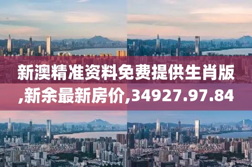 新澳精准资料免费提供生肖版,新余最新房价,34927.97.84