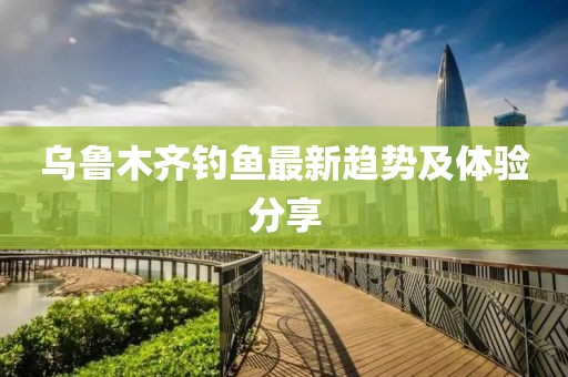 乌鲁木齐钓鱼最新趋势及体验分享