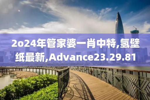 2o24年管家婆一肖中特,氢壁纸最新,Advance23.29.81