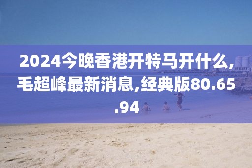 2024今晚香港开特马开什么,毛超峰最新消息,经典版80.65.94