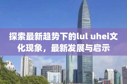探索最新趋势下的lul uhei文化现象，最新发展与启示