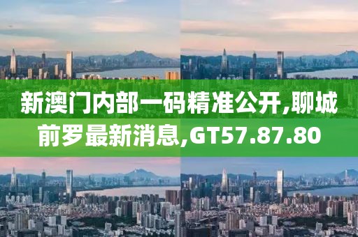 新澳门内部一码精准公开,聊城前罗最新消息,GT57.87.80