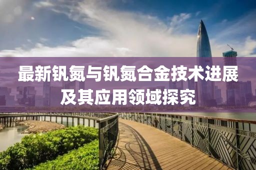 最新钒氮与钒氮合金技术进展及其应用领域探究