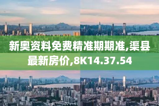 新奥资料免费精准期期准,渠县最新房价,8K14.37.54