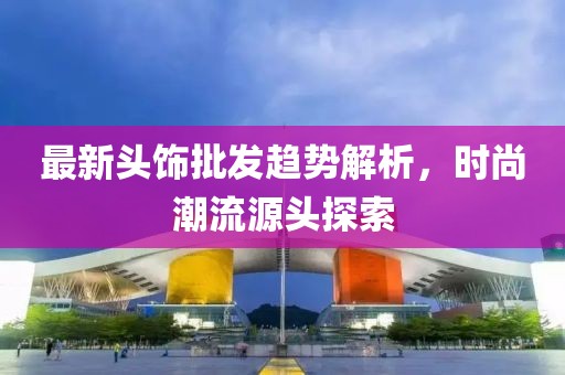 最新头饰批发趋势解析，时尚潮流源头探索