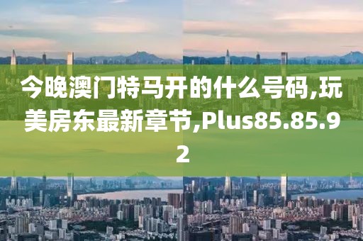 今晚澳门特马开的什么号码,玩美房东最新章节,Plus85.85.92