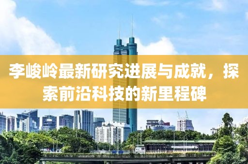 李峻岭最新研究进展与成就，探索前沿科技的新里程碑
