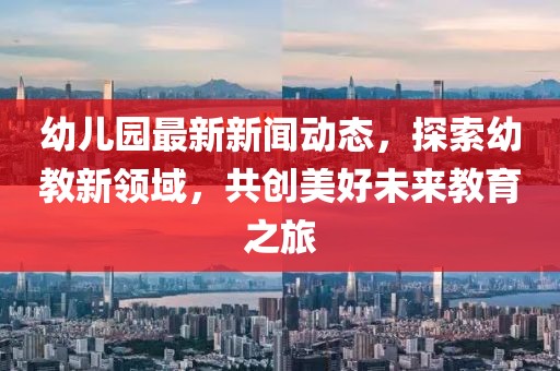 幼儿园最新新闻动态，探索幼教新领域，共创美好未来教育之旅