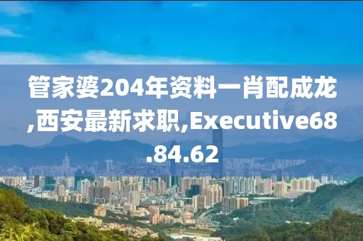 管家婆204年资料一肖配成龙,西安最新求职,Executive68.84.62